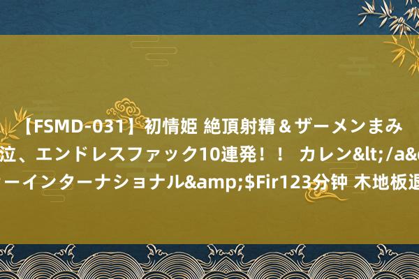 【FSMD-031】初情姫 絶頂射精＆ザーメンまみれ顔射ぶっかけ号泣、エンドレスファック10連発！！ カレン</a>2012-12-06アルファーインターナショナル&$Fir123分钟 木地板退出中国度庭！新式“木纹砖”好意思不雅没甲醛，太机智了