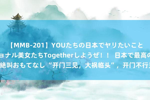 【MMB-201】YOUたちの日本でヤリたいこと 奇跡のインターナショナル美女たちTogetherしようぜ！！ 日本で最高の絶叫おもてなし “开门三见，大祸临头”，开门不行见哪三样东西？有钱也难露面