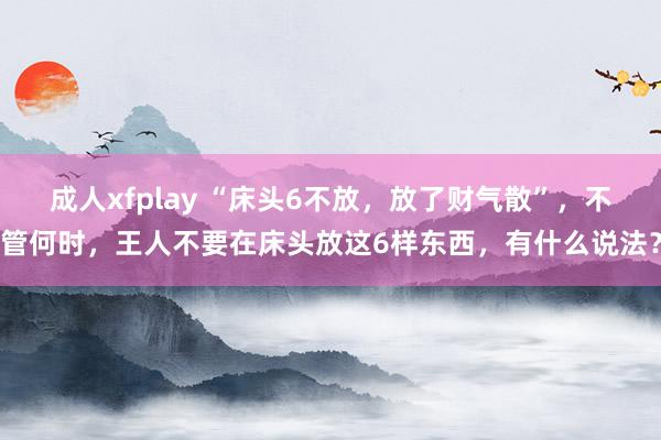 成人xfplay “床头6不放，放了财气散”，不管何时，王人不要在床头放这6样东西，有什么说法？