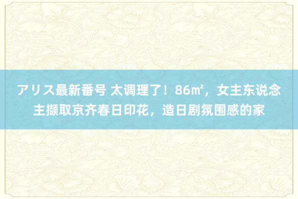 アリス最新番号 太调理了！86㎡，女主东说念主撷取京齐春日印花，造日剧氛围感的家