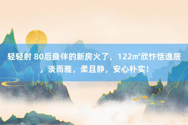 轻轻射 80后良伴的新房火了，122㎡欣忭恬逸居，淡而雅，柔且静，安心朴实！