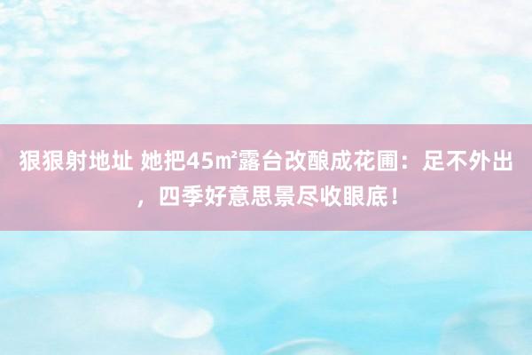 狠狠射地址 她把45㎡露台改酿成花圃：足不外出，四季好意思景尽收眼底！