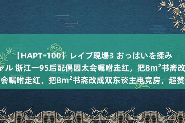 【HAPT-100】レイプ現場3 おっぱいを揉みしだかれた6人の巨乳ギャル 浙江一95后配偶因太会嘱咐走红，把8m²书斋改成双东谈主电竞房，超赞