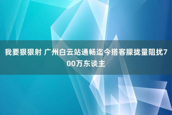 我要狠狠射 广州白云站通畅迄今搭客朦拢量阻扰700万东谈主