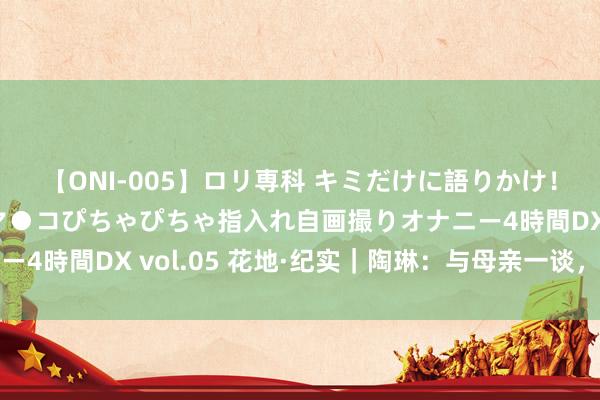 【ONI-005】ロリ専科 キミだけに語りかけ！ロリ校生21人！オマ●コぴちゃぴちゃ指入れ自画撮りオナニー4時間DX vol.05 花地·纪实｜陶琳：与母亲一谈，把他放下