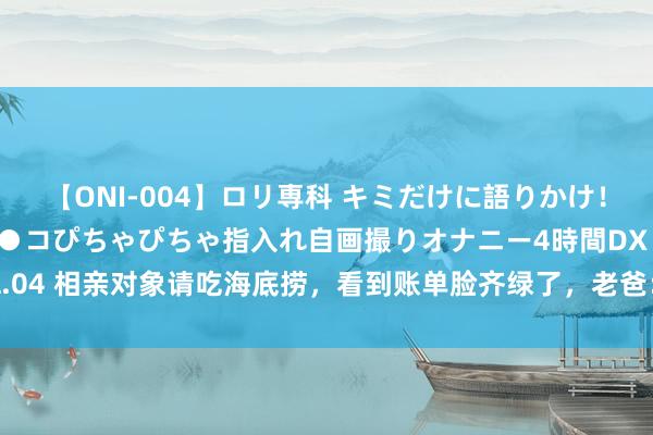 【ONI-004】ロリ専科 キミだけに語りかけ！ロリっ娘20人！オマ●コぴちゃぴちゃ指入れ自画撮りオナニー4時間DX vol.04 相亲对象请吃海底捞，看到账单脸齐绿了，老爸：这样的男东谈主不可嫁