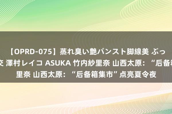 【OPRD-075】蒸れ臭い艶パンスト脚線美 ぶっかけゴックン大乱交 澤村レイコ ASUKA 竹内紗里奈 山西太原：“后备箱集市”点亮夏令夜