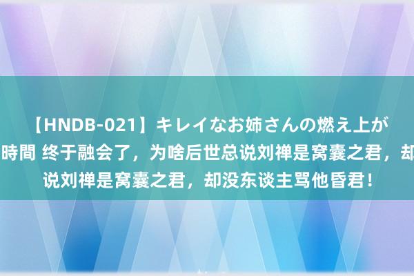 【HNDB-021】キレイなお姉さんの燃え上がる本物中出し交尾4時間 终于融会了，为啥后世总说刘禅是窝囊之君，却没东谈主骂他昏君！