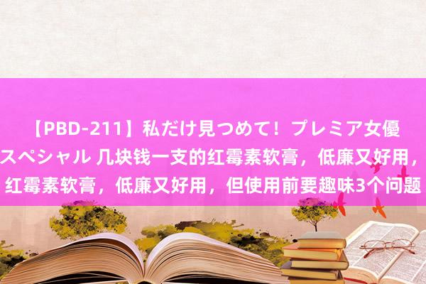 【PBD-211】私だけ見つめて！プレミア女優と主観でセックス8時間スペシャル 几块钱一支的红霉素软膏，低廉又好用，但使用前要趣味3个问题