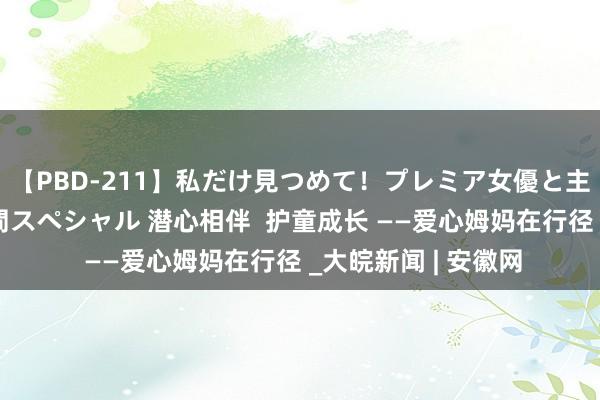 【PBD-211】私だけ見つめて！プレミア女優と主観でセックス8時間スペシャル 潜心相伴  护童成长 ——爱心姆妈在行径 _大皖新闻 | 安徽网