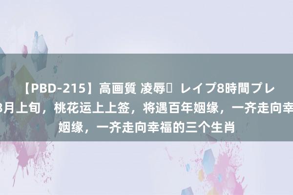 【PBD-215】高画質 凌辱・レイプ8時間プレミアムBEST 8月上旬，桃花运上上签，将遇百年姻缘，一齐走向幸福的三个生肖