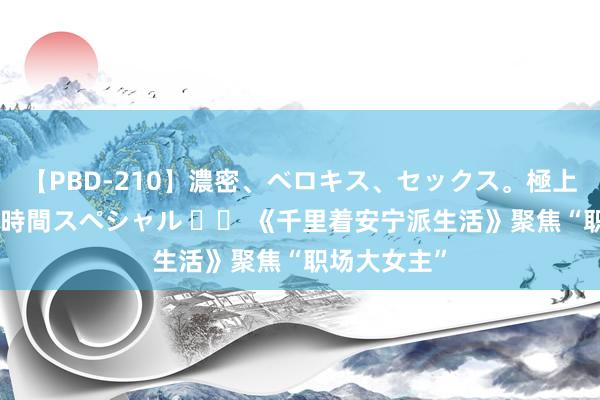 【PBD-210】濃密、ベロキス、セックス。極上接吻性交 8時間スペシャル 		 《千里着安宁派生活》聚焦“职场大女主”