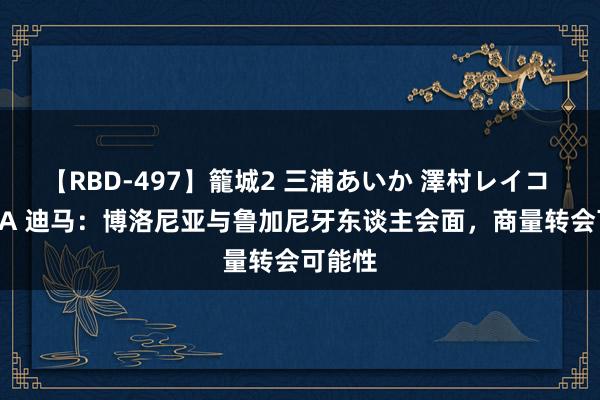 【RBD-497】籠城2 三浦あいか 澤村レイコ ASUKA 迪马：博洛尼亚与鲁加尼牙东谈主会面，商量转会可能性