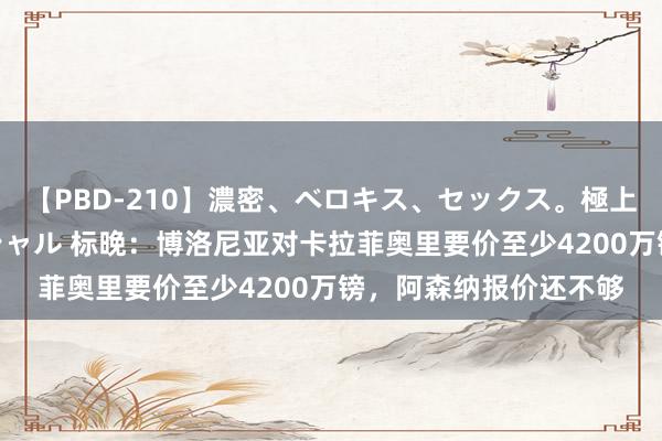 【PBD-210】濃密、ベロキス、セックス。極上接吻性交 8時間スペシャル 标晚：博洛尼亚对卡拉菲奥里要价至少4200万镑，阿森纳报价还不够