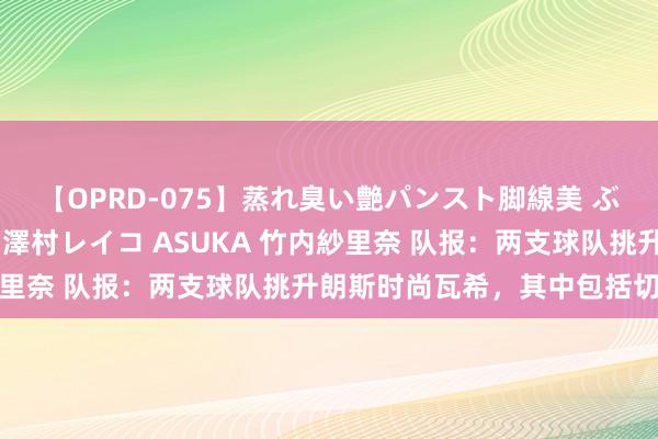 【OPRD-075】蒸れ臭い艶パンスト脚線美 ぶっかけゴックン大乱交 澤村レイコ ASUKA 竹内紗里奈 队报：两支球队挑升朗斯时尚瓦希，其中包括切尔西