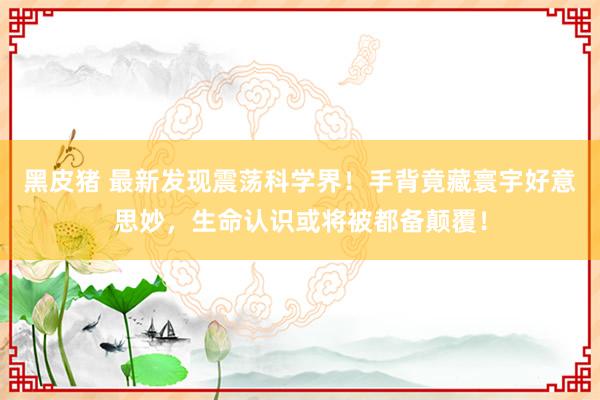 黑皮猪 最新发现震荡科学界！手背竟藏寰宇好意思妙，生命认识或将被都备颠覆！