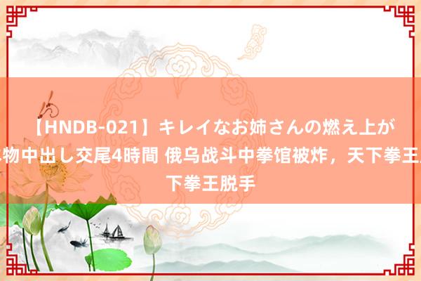 【HNDB-021】キレイなお姉さんの燃え上がる本物中出し交尾4時間 俄乌战斗中拳馆被炸，天下拳王脱手