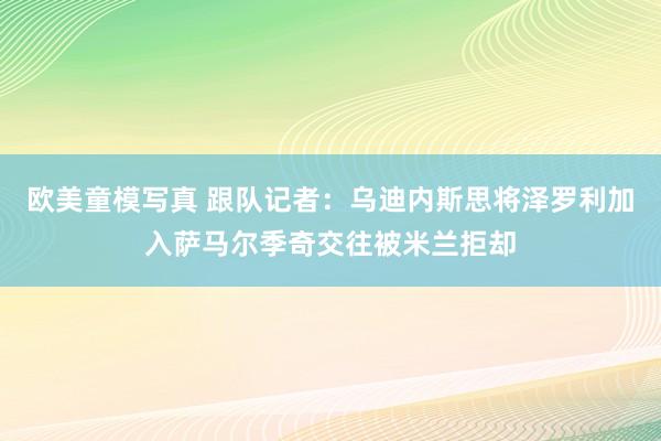 欧美童模写真 跟队记者：乌迪内斯思将泽罗利加入萨马尔季奇交往被米兰拒却