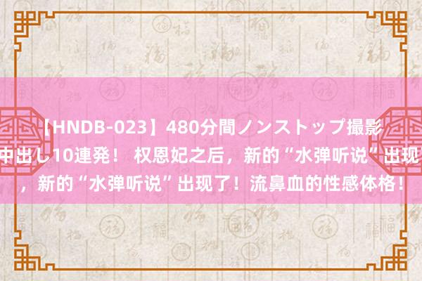 【HNDB-023】480分間ノンストップ撮影 ノーカット編集で本物中出し10連発！ 权恩妃之后，新的“水弹听说”出现了！流鼻血的性感体格！