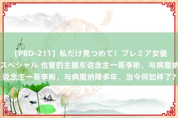 【PBD-211】私だけ見つめて！プレミア女優と主観でセックス8時間スペシャル 也曾的主握东说念主一哥李彬，与病魔纳降多年，当今何如样了？