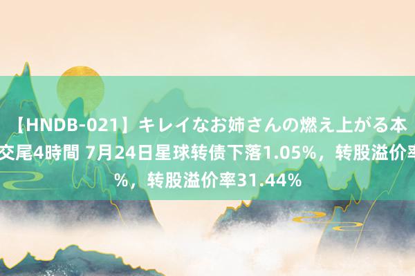 【HNDB-021】キレイなお姉さんの燃え上がる本物中出し交尾4時間 7月24日星球转债下落1.05%，转股溢价率31.44%