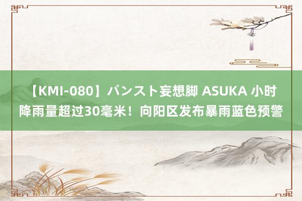 【KMI-080】パンスト妄想脚 ASUKA 小时降雨量超过30毫米！向阳区发布暴雨蓝色预警