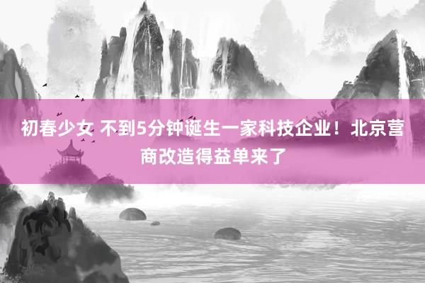 初春少女 不到5分钟诞生一家科技企业！北京营商改造得益单来了