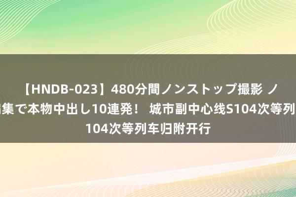 【HNDB-023】480分間ノンストップ撮影 ノーカット編集で本物中出し10連発！ 城市副中心线S104次等列车归附开行