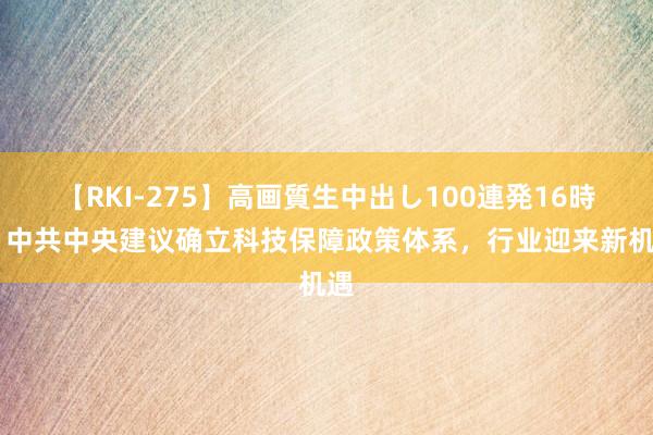 【RKI-275】高画質生中出し100連発16時間 中共中央建议确立科技保障政策体系，行业迎来新机遇