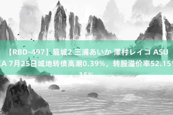 【RBD-497】籠城2 三浦あいか 澤村レイコ ASUKA 7月25日城地转债高潮0.39%，转股溢价率52.15%