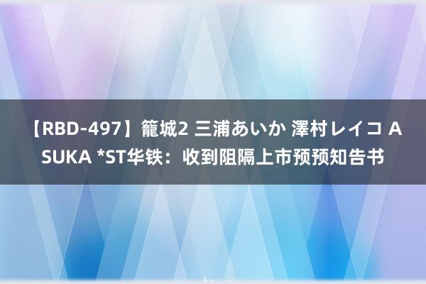 【RBD-497】籠城2 三浦あいか 澤村レイコ ASUKA *ST华铁：收到阻隔上市预预知告书