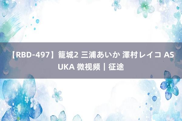 【RBD-497】籠城2 三浦あいか 澤村レイコ ASUKA 微视频｜征途