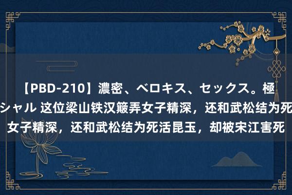 【PBD-210】濃密、ベロキス、セックス。極上接吻性交 8時間スペシャル 这位梁山铁汉簸弄女子精深，还和武松结为死活昆玉，却被宋江害死