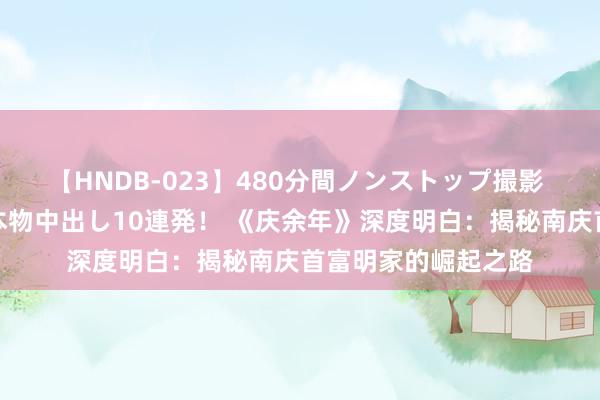 【HNDB-023】480分間ノンストップ撮影 ノーカット編集で本物中出し10連発！ 《庆余年》深度明白：揭秘南庆首富明家的崛起之路