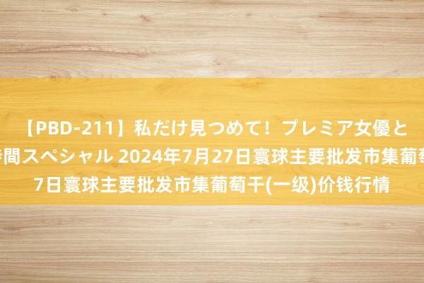 【PBD-211】私だけ見つめて！プレミア女優と主観でセックス8時間スペシャル 2024年7月27日寰球主要批发市集葡萄干(一级)价钱行情