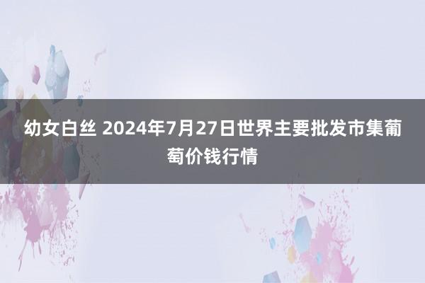 幼女白丝 2024年7月27日世界主要批发市集葡萄价钱行情