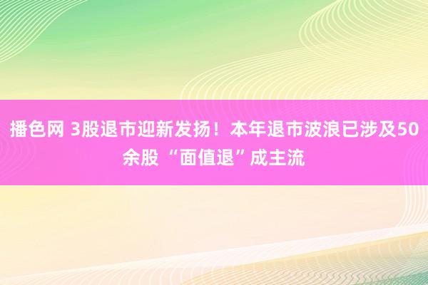 播色网 3股退市迎新发扬！本年退市波浪已涉及50余股 “面值退”成主流