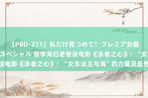 【PBD-211】私だけ見つめて！プレミア女優と主観でセックス8時間スペシャル 留学海归老爸谈电影《泳者之心》：“女东谈主与海”的力量及反想