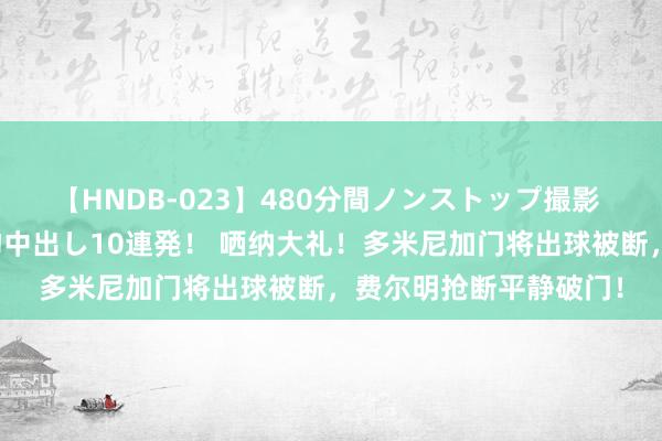 【HNDB-023】480分間ノンストップ撮影 ノーカット編集で本物中出し10連発！ 哂纳大礼！多米尼加门将出球被断，费尔明抢断平静破门！