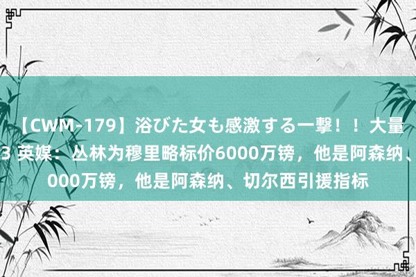 【CWM-179】浴びた女も感激する一撃！！大量顔射！！！ Part3 英媒：丛林为穆里略标价6000万镑，他是阿森纳、切尔西引援指标