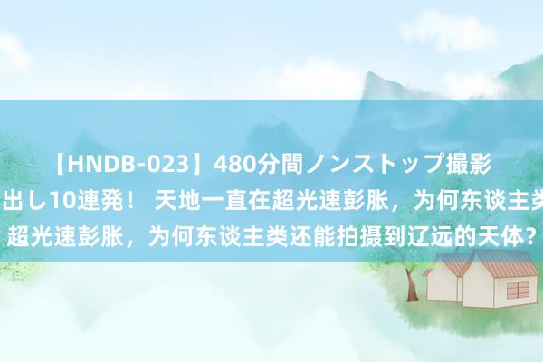 【HNDB-023】480分間ノンストップ撮影 ノーカット編集で本物中出し10連発！ 天地一直在超光速彭胀，为何东谈主类还能拍摄到辽远的天体？