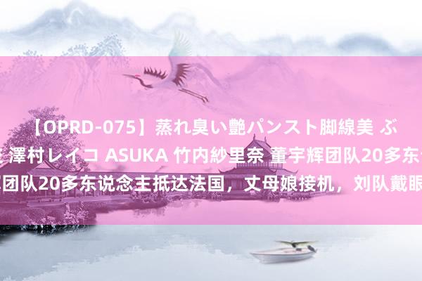 【OPRD-075】蒸れ臭い艶パンスト脚線美 ぶっかけゴックン大乱交 澤村レイコ ASUKA 竹内紗里奈 董宇辉团队20多东说念主抵达法国，丈母娘接机，刘队戴眼镜，程琳伴傍边