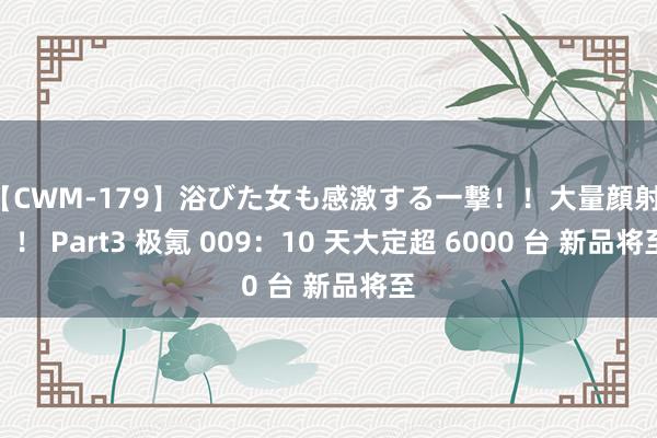 【CWM-179】浴びた女も感激する一撃！！大量顔射！！！ Part3 极氪 009：10 天大定超 6000 台 新品将至