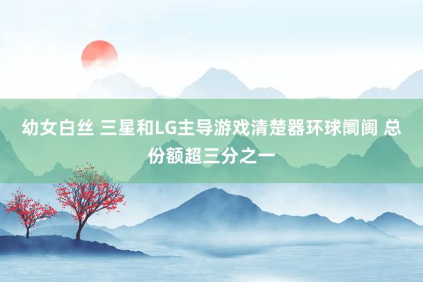 幼女白丝 三星和LG主导游戏清楚器环球阛阓 总份额超三分之一