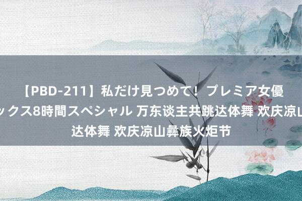 【PBD-211】私だけ見つめて！プレミア女優と主観でセックス8時間スペシャル 万东谈主共跳达体舞 欢庆凉山彝族火炬节