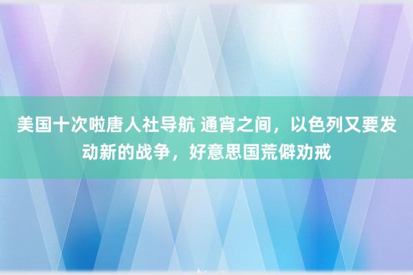 美国十次啦唐人社导航 通宵之间，以色列又要发动新的战争，好意思国荒僻劝戒