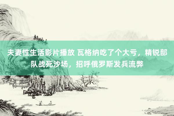 夫妻性生活影片播放 瓦格纳吃了个大亏，精锐部队战死沙场，招呼俄罗斯发兵流弊