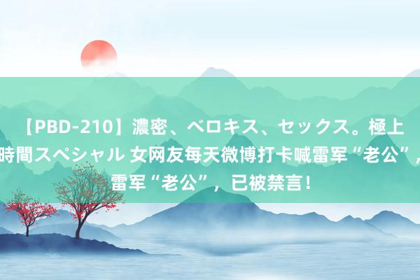 【PBD-210】濃密、ベロキス、セックス。極上接吻性交 8時間スペシャル 女网友每天微博打卡喊雷军“老公”，已被禁言！