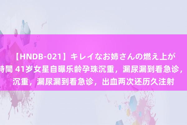 【HNDB-021】キレイなお姉さんの燃え上がる本物中出し交尾4時間 41岁女星自曝乐龄孕珠沉重，漏尿漏到看急诊，出血两次还历久注射