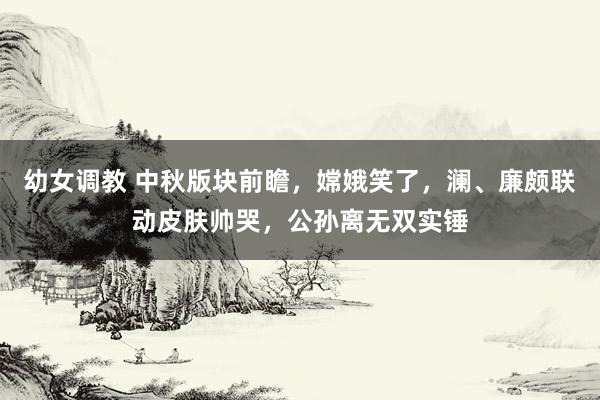 幼女调教 中秋版块前瞻，嫦娥笑了，澜、廉颇联动皮肤帅哭，公孙离无双实锤